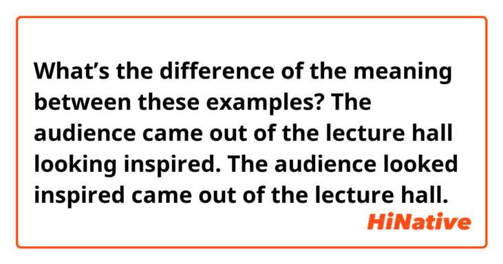 What’s the difference of the meaning between these examples?

The audience came out of the lecture hall looking inspired.
The audience looked inspired came out of the lecture hall.