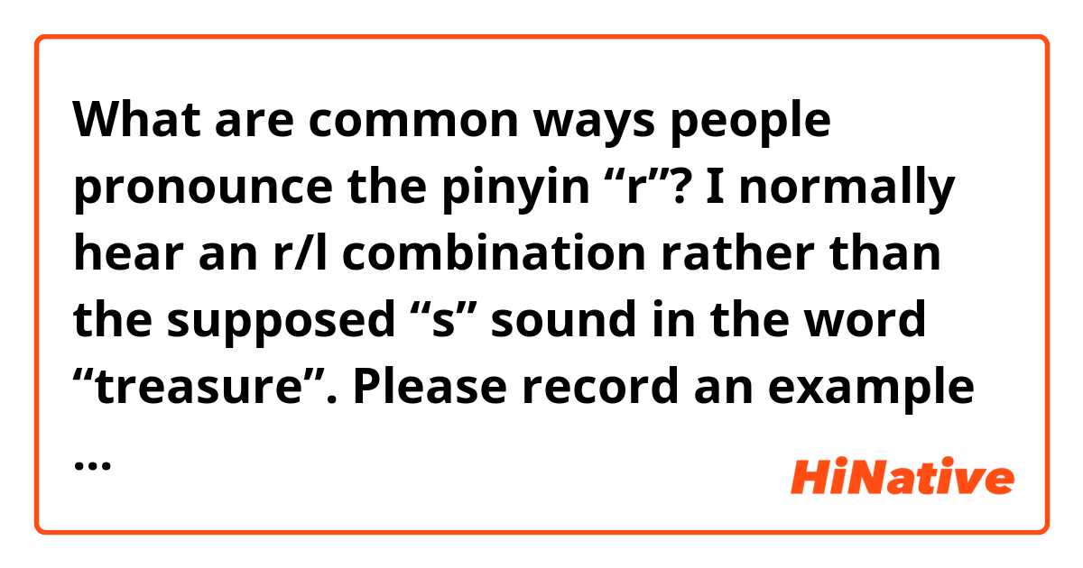 What are common ways people pronounce the pinyin “r”? I normally hear an r/l combination rather than the supposed “s” sound in the word “treasure”. 
Please record an example of one/more of:
人，肉，容易
(Please say these words)