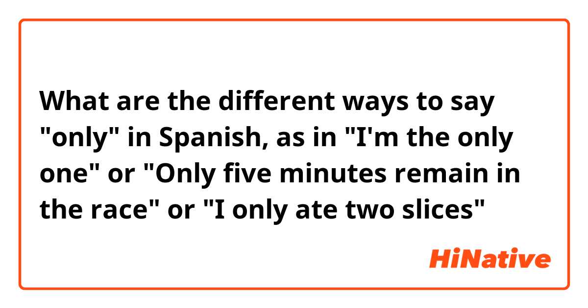What are the different ways to say "only" in Spanish, as in "I'm the only one" or "Only five minutes remain in the race" or "I only ate two slices"