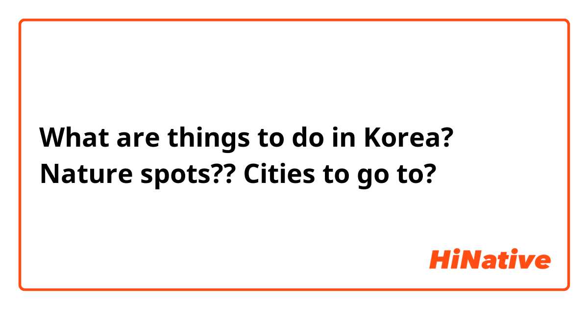 What are things to do in Korea? Nature spots?? Cities to go to?
