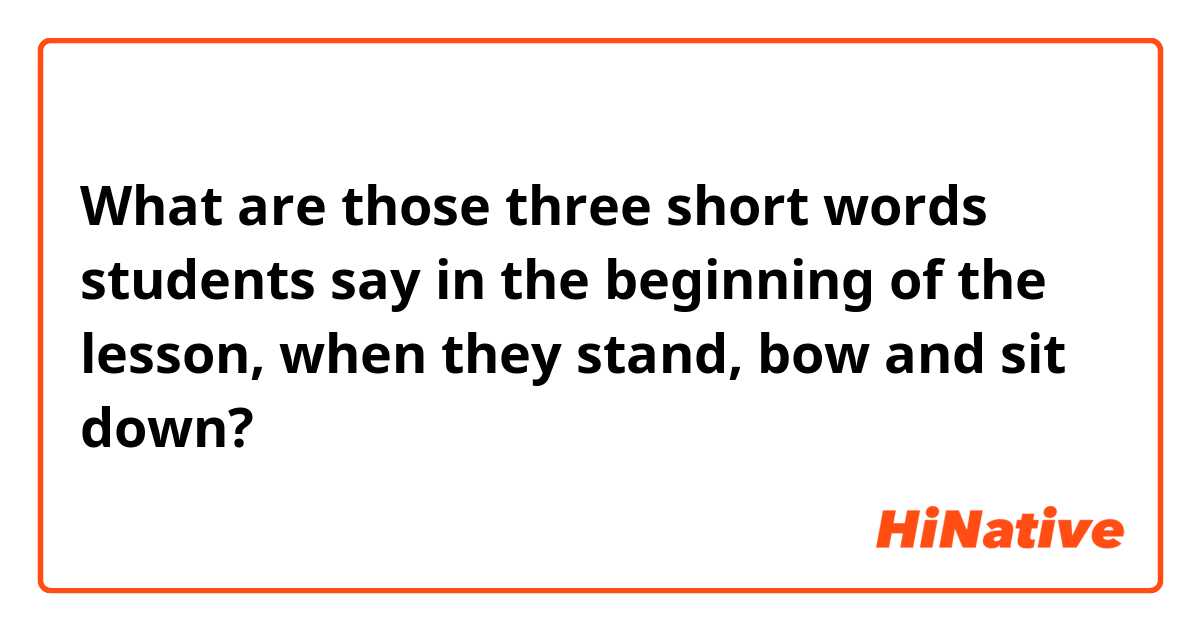 What are those three short words students say in the beginning of the lesson, when they stand, bow and sit down?