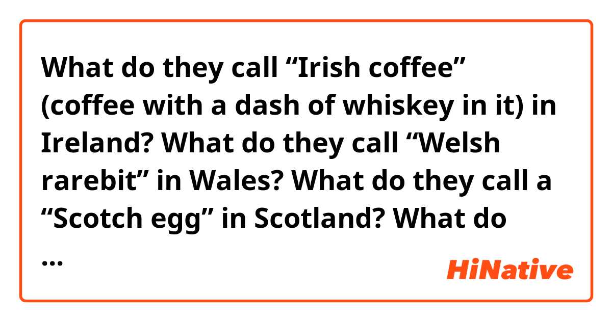 What do they call “Irish coffee” (coffee with a dash of whiskey in it) in Ireland?
What do they call “Welsh rarebit” in Wales?
What do they call a “Scotch egg” in Scotland?
What do they call an “English muffin” in England?
What is “Yorkshire pudding” called in Yorkshire?
• 
What do they call “French fries” (chips) in France?
What do they call “French toast” (eggy bread) in France?
What do they call a “German shepherd” (Alsatian) in Germany?
What do they say for “it’s Greek to me” (“it’s double Dutch to me”) in Greece and in the Netherlands?
• 
What are “Venetian blinds” called in Venice?
What do they call “American Indians” in India?
What do they call “Canadian bacon” in Canada?
What do they call “Chinese checkers” in China?
What do they call “Russian roulette” in Russia?
What do they call “Swedish meatballs” in Sweden?
What do they call a “Brazil nut” in Brazil?
What do they call a “Russian doll” in Russia?
What do they call a “Swiss army knife” in Switzerland?
What is a “Polish sausage” called in Poland?
• 
And what are all of these things *commonly or usually* called in England?
