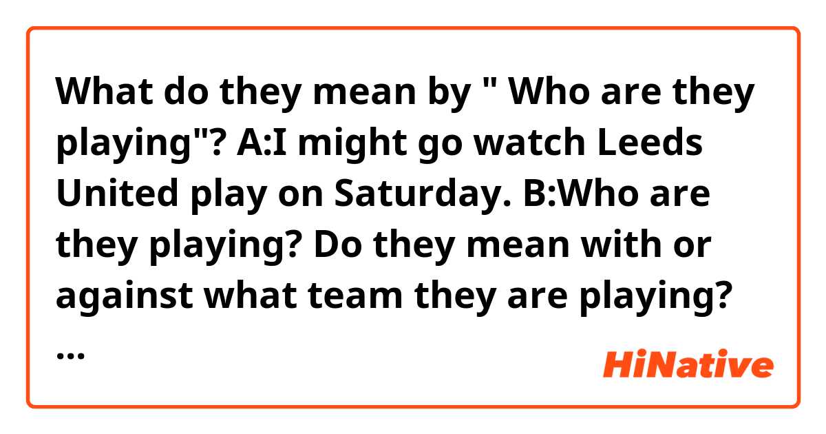 What do they mean by " Who  are they playing"?
A:I might go watch Leeds United play on Saturday.
B:Who are they playing? 
Do they mean with or against what team  they are playing? 
Can I also say " Who are they playing with? 