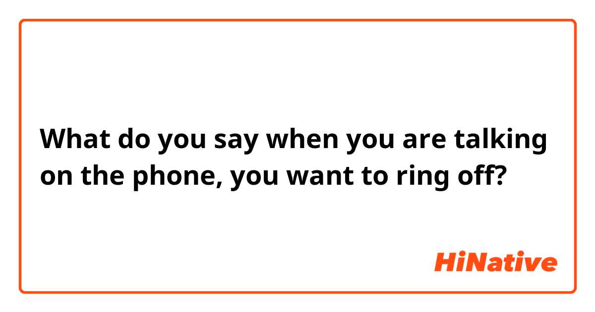 What do you say when you are talking on the phone, you want to ring off?