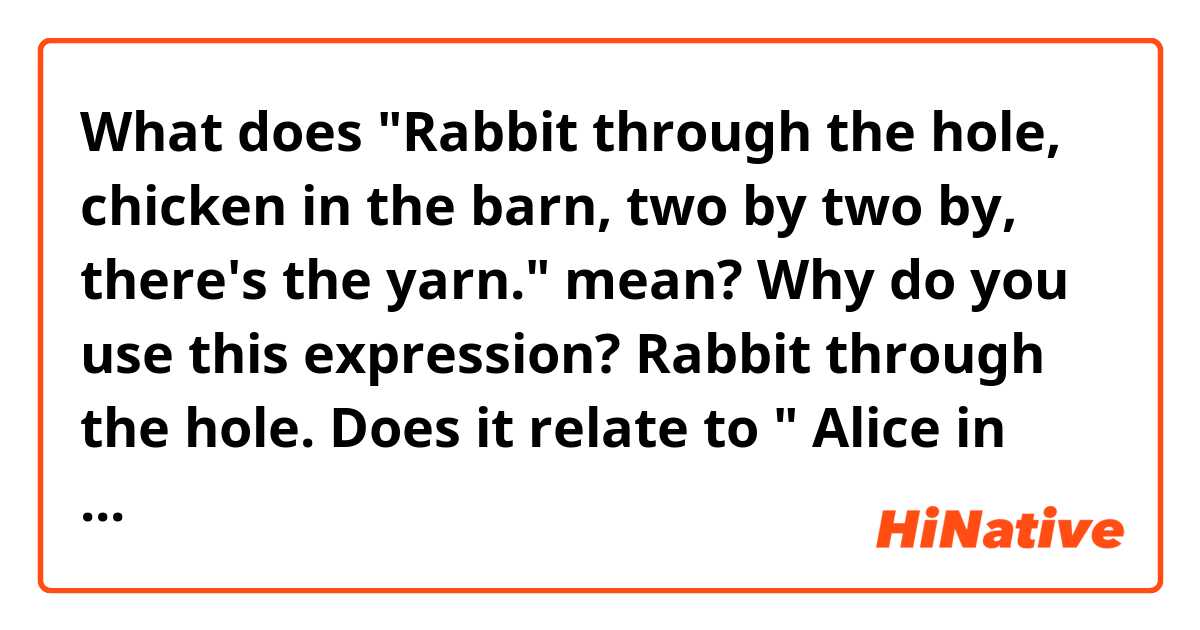 What does "Rabbit through the hole, chicken in the barn, two by two by, there's the yarn." mean?

Why do you use this expression?
Rabbit through the hole. Does it relate to " Alice in wonderland"?