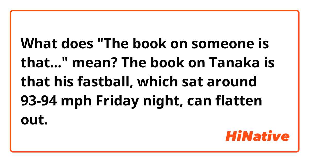 What does "The book on someone is that..." mean?

The book on Tanaka is that his fastball, which sat around 93-94 mph Friday night, can flatten out.