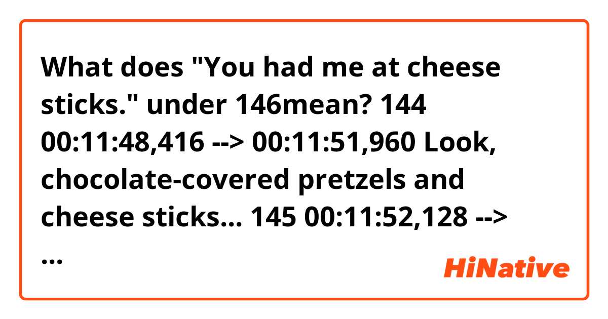 What does "You had me at cheese sticks." under 146mean?

144
00:11:48,416 --> 00:11:51,960
Look, chocolate-covered pretzels
and cheese sticks...

145
00:11:52,128 --> 00:11:54,755
...and some fancy designer olives.

146
00:11:54,923 --> 00:11:58,550
You had me at cheese sticks. You're
gonna have to fight me for those, Hank.


