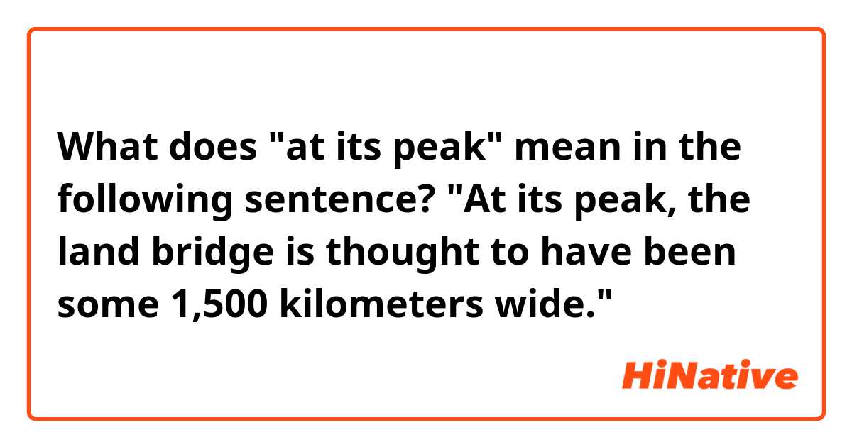 What does "at its peak" mean in the following sentence?

"At its peak, the land bridge is thought to have been some 1,500 kilometers wide."