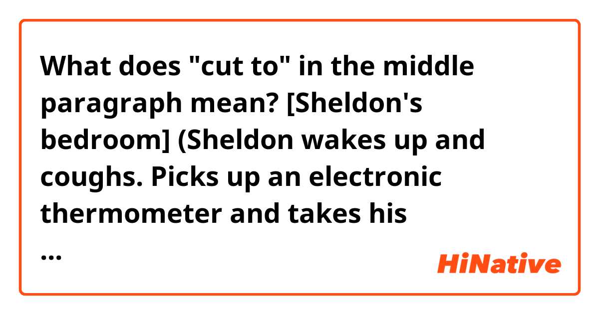 What does "cut to" in the middle paragraph mean?

[Sheldon's bedroom]
(Sheldon wakes up and coughs. Picks up an electronic thermometer and takes his temperature)
Sheldon: Oh, dear God. (Shouting) Leonard! Leonard, I'm sick!

Cut to Leonard entering living room in panic, stumbling and trying to put on a pair of trousers.
Sheldon: (voice off) Leonard! Leonard I'm sick!

Leonard grabs jacket and leaves through front door.
Sheldon: (entering, wrapped in duvet) Leonard! Leonard! Leonard. Leonard, my comforter fell down, and my sinuses hurt when I bend over. Leonard? (Bends to get phone) Ow!
