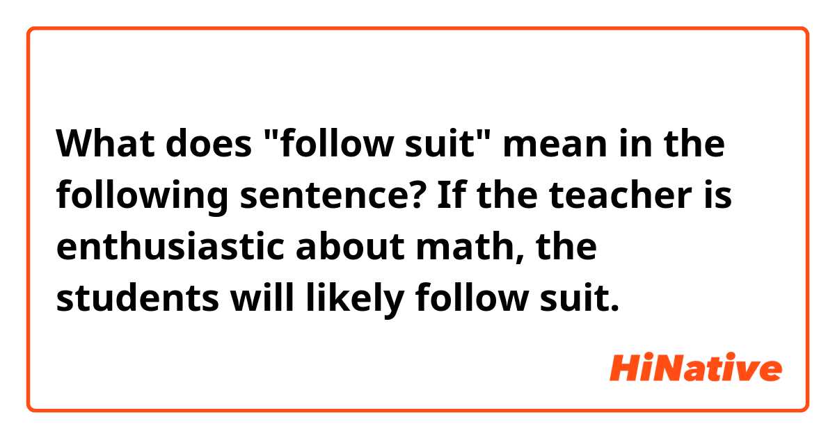 What does "follow suit" mean in the following sentence? 

If the teacher is enthusiastic about math, the students will likely follow suit.  