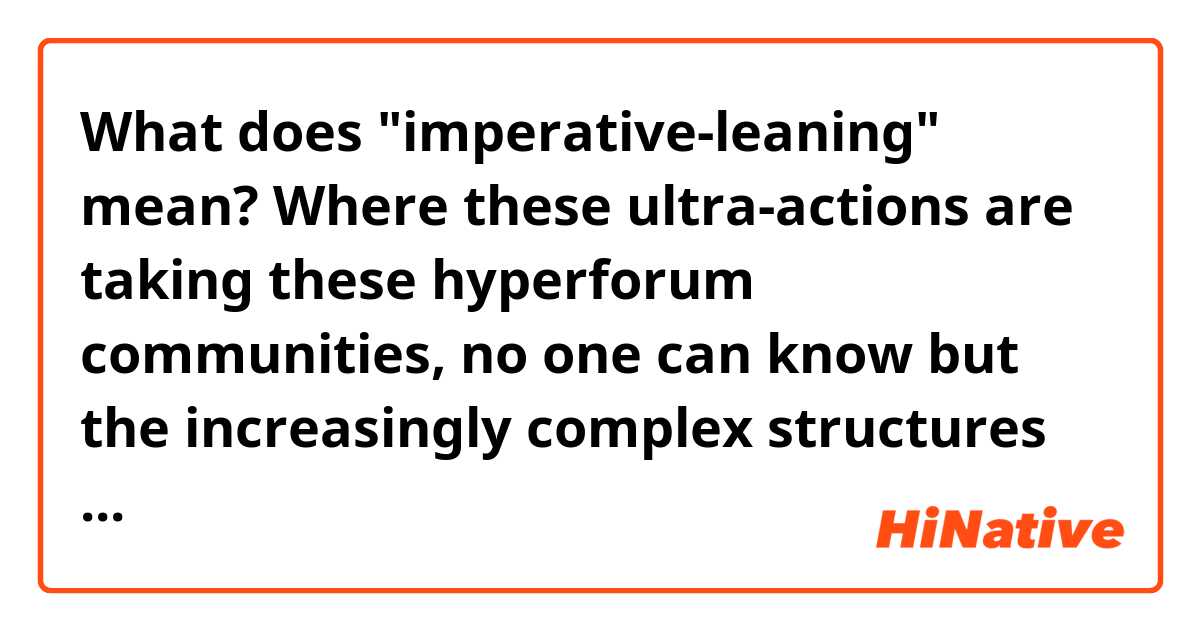What does "imperative-leaning" mean?

Where these ultra-actions are taking these hyperforum communities, no one can know but the increasingly complex structures they are enabling have convinced many of their imperative importance of various explanations. What was initially a novel pastime has taken on a faithful vitality strongly defended by its adherents though by no means from an agreed upon foundation. The four imperative-leaning ideologies are: (1) performance of a distributed artificial intelligence as a mass human-machine; (2) divination with eternal deities who have eternal Truths hidden in the collective consciousness to be re-discovered; (3) calling to achieve the final stage of humanity’s evolutionary purpose, the spontaneous organization of a God-AI; (4) Janitorial necessity tending to the fabric of contemporary existence by influence over world events. 
https://zyg.edith.reisen/zyg/barkley/mythos.html