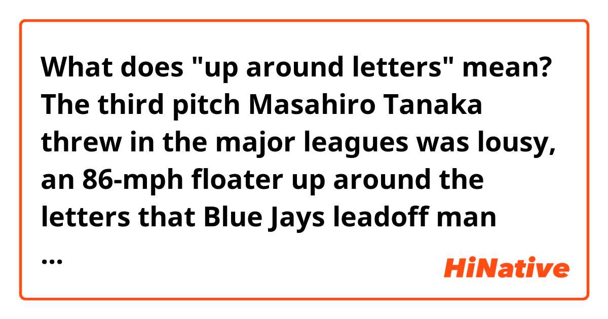 What does "up around letters" mean?


The third pitch Masahiro Tanaka threw in the major leagues was lousy, an 86-mph floater up around the letters that Blue Jays leadoff man Melky Cabrera deposited over the Roger Centre’s right-field fence for a home run.