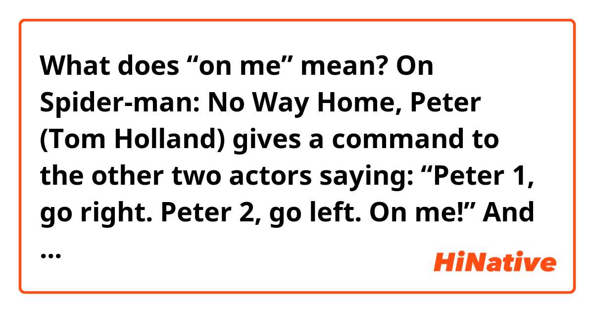 What does “on me” mean? 

On Spider-man: No Way Home, Peter (Tom Holland) gives a command to the other two actors saying: “Peter 1, go right. Peter 2, go left. On me!”
And then they start fighting. 

I couldn’t get what did he mean on this context by “on me”, I would really appreciate it if someone could explain it to me. 