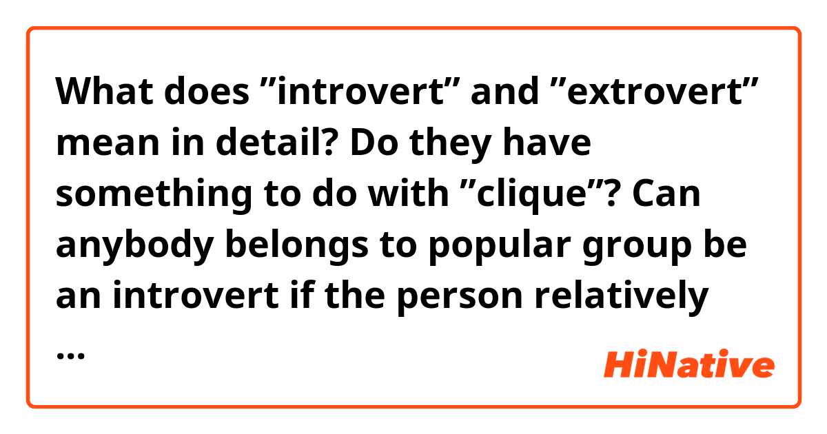 What does ”introvert” and ”extrovert” mean in detail?

Do they have something to do with ”clique”?

Can anybody belongs to popular group be an introvert if the person relatively quiet ?

