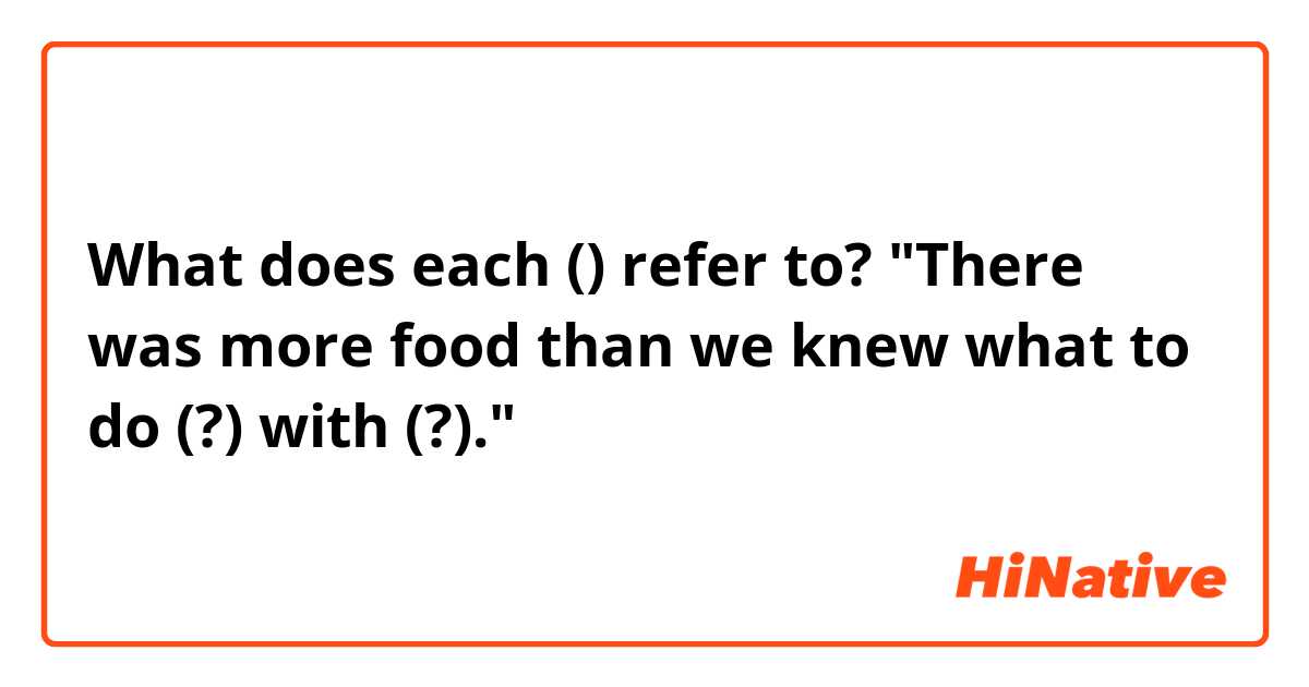 What does each () refer to?

"There was more food than we knew what to do (?) with (?)."