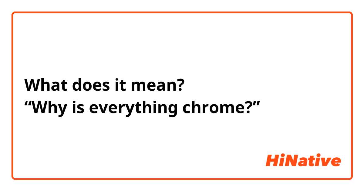 What does it mean?
“Why is everything chrome?”