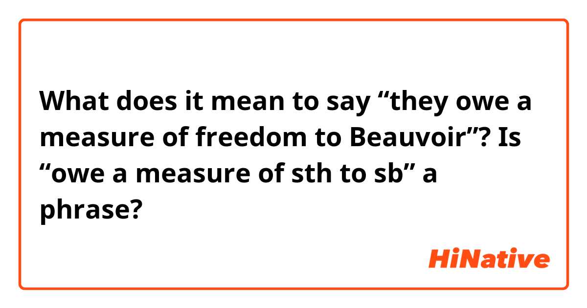 What does it mean to say “they owe a measure of freedom to Beauvoir”?

Is “owe a measure of sth to sb” a phrase?