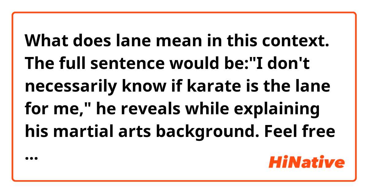What does lane mean in this context.

The full sentence would be:"I don't necessarily know if karate is the lane for me," he reveals while explaining his martial arts background.

Feel free to provide some examples if you want Thanks again beforehand. 
