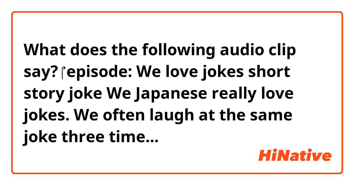 What does the following audio clip say?
‎‎‎
  episode:     We love jokes
                       ❰ short story joke❱

    
    We Japanese really love jokes.
We often laugh at the same joke three times.

First time:
When we first hear the joke, because everyone else is laughing.

Second time:
When someone explains the joke to us.

Third time:


    




    