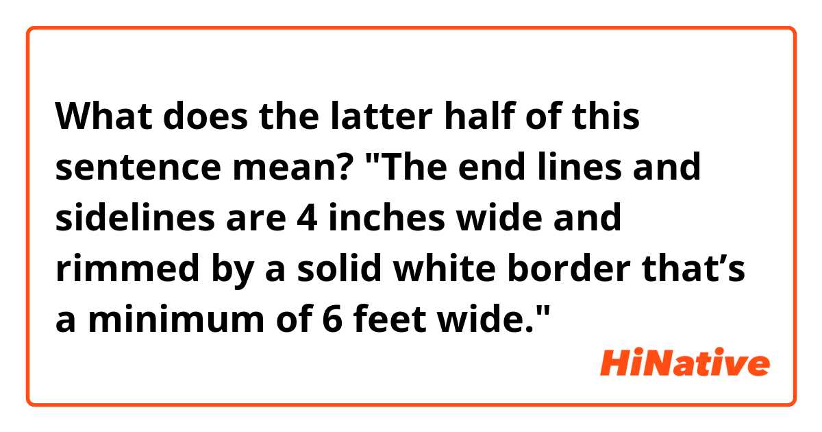  What does the latter half of this sentence mean?

"The end lines and sidelines are 4 inches wide and rimmed by a solid white border that’s a minimum of 6 feet wide."