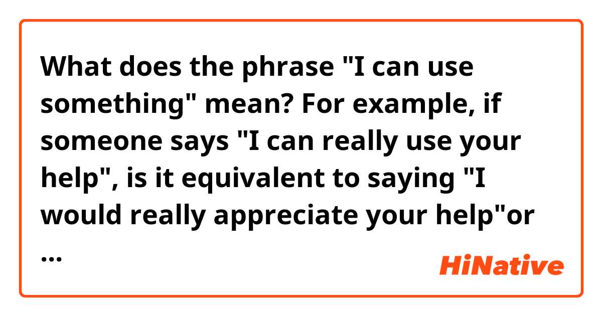 What does the phrase "I can use something" mean? 
For example, if someone says "I can really use your help", is it equivalent to saying "I would really appreciate your help"or "I need your help"?