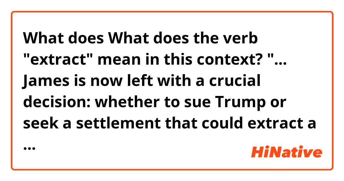 What does What does the verb "extract" mean in this context? "... James is now left with a crucial decision: whether to sue Trump or seek a settlement that could extract a significant financial penalty. ..." Thanks so much! mean?
