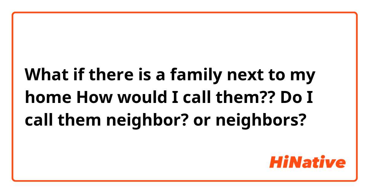 What if there is a family next to my home How would I call them?? Do I call them neighbor? or neighbors?