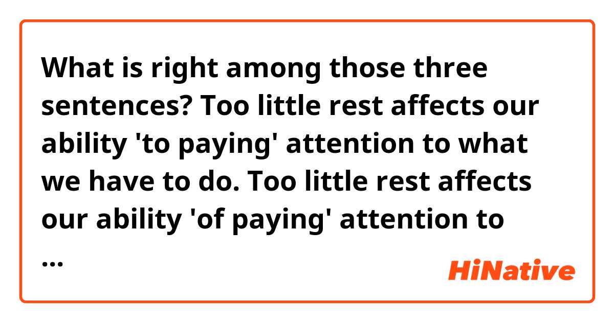 What is right among those three sentences?

Too little rest affects our ability 'to paying' attention to what we have to do.

Too little rest affects our ability 'of paying' attention to what we have to do.

Too little rest affects our ability 'to pay' attention to what we have to do.