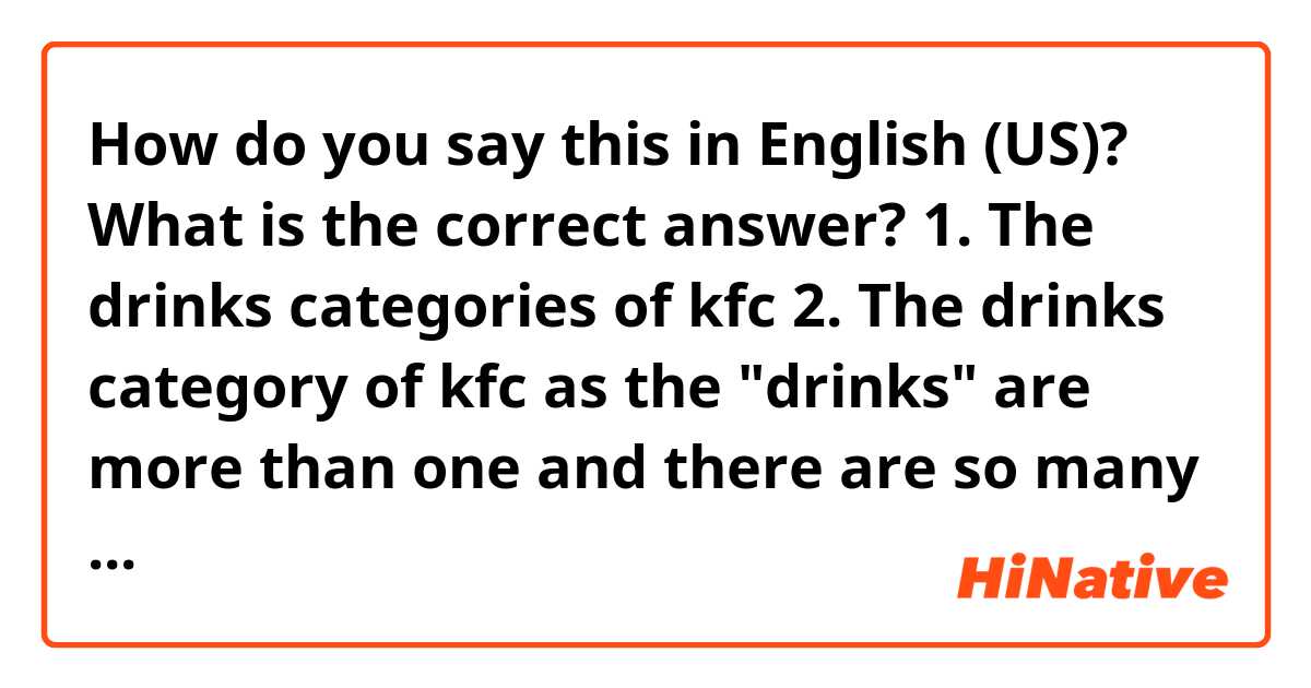 How do you say this in English (US)? 

What is the correct answer?
1. The drinks categories of kfc
2. The drinks category of kfc

as the "drinks" are more than one and there are so many categories , I think "drink" and "category" should be a plural form.
