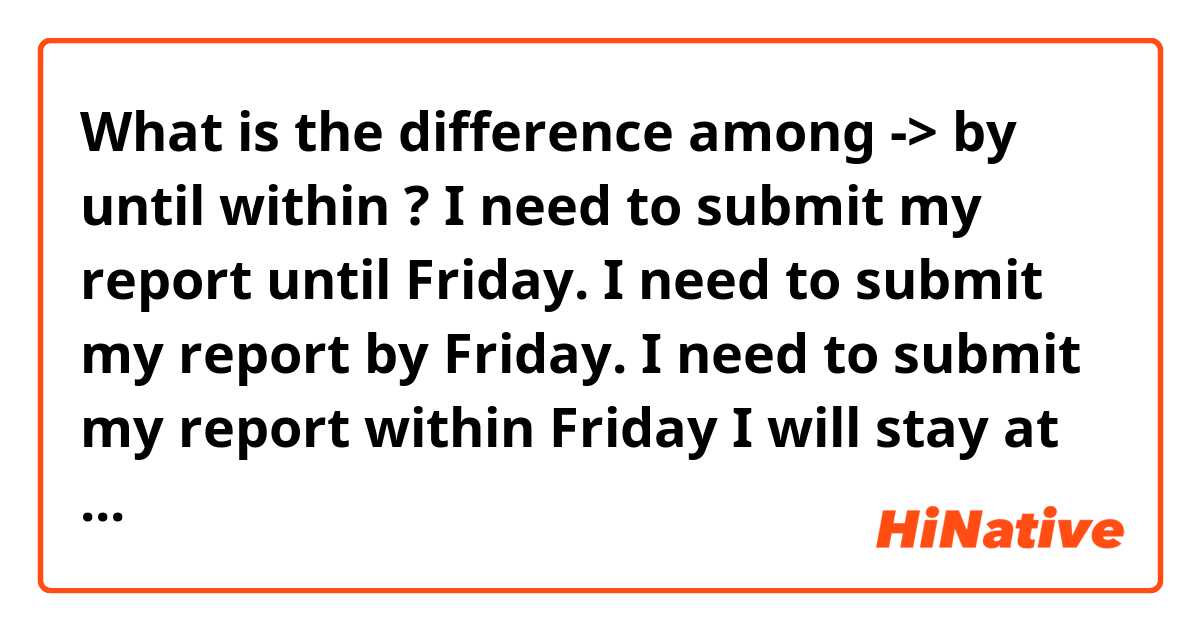 What is the difference among -> by until within ? 

I need to submit my report until Friday.
I need to submit my report by Friday.
I need to submit my report within Friday

I will stay at hotel until Friday.
I will stay at hotel by Friday.
I will stay at hotel within Friday.

;~; ? he...hel...p....me....please.... 