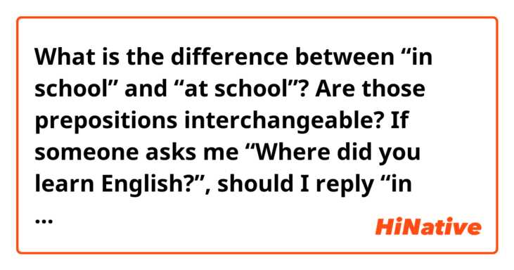 What is the difference between “in school” and “at school”? Are those prepositions interchangeable?

If someone asks me “Where did you learn English?”, should I reply “in school” or “at school”? 