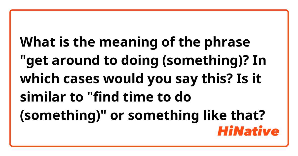 What is the meaning of the phrase "get around to doing (something)? In which cases would you say this? Is it similar to "find time to do (something)" or something like that? 