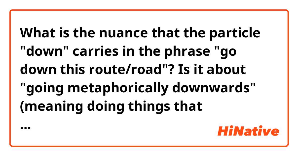 What is the nuance that the particle "down" carries in the phrase "go down this route/road"? Is it about "going metaphorically downwards" (meaning doing things that potentially can hurt you) or "doing something UNTIL COMPLETION"?
P.S.: I came across the phrase "if you continue going down this route, what's eventually gonna happen is (something negative)". And last but no least, I'd really appreciate if you could show me some example you'd use on a daily basis with this structure ("down the road/route").  