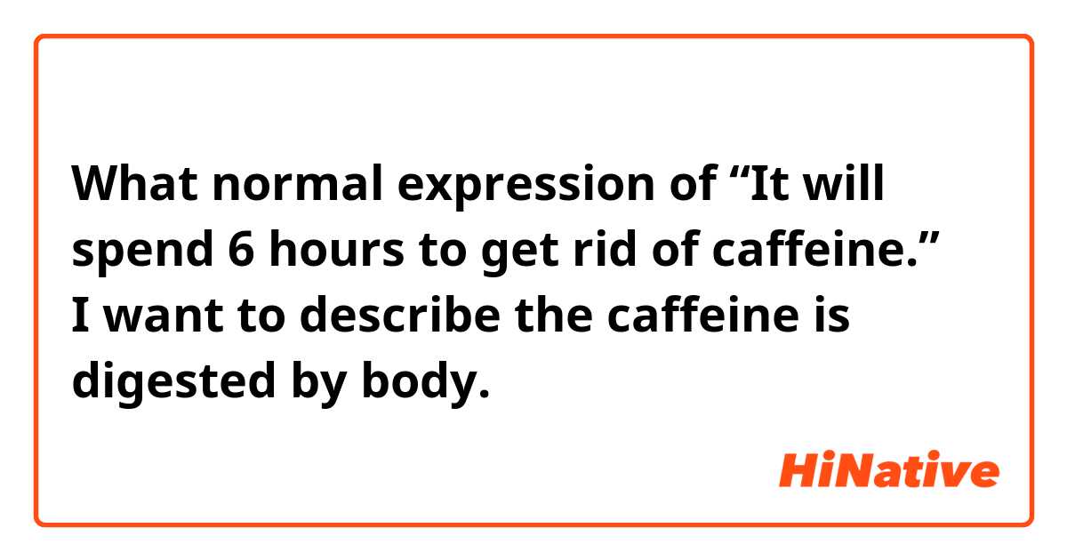 What normal expression of “It will spend 6 hours to get rid of caffeine.”？
I want to describe the caffeine is digested by body.