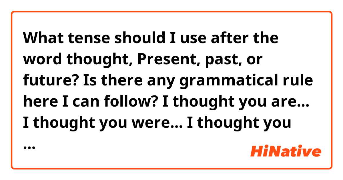 What tense should I use after the word thought, Present, past, or future? Is there any grammatical rule here I can follow? 
I thought you are...
I thought you were...
I thought you will ...

 