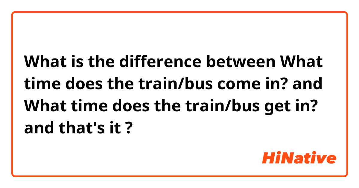 What is the difference between What time does the train/bus come in? and What time does the train/bus get in?  and that's it  ?
