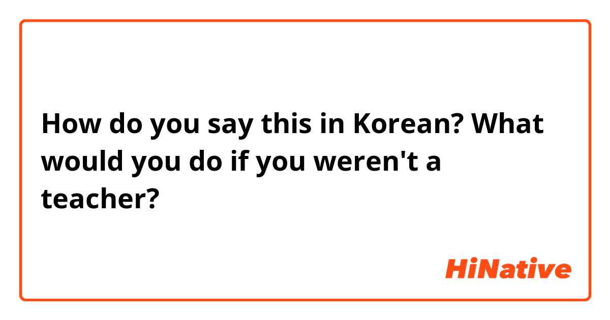 How do you say this in Korean? What would you do if you weren't a teacher? 
