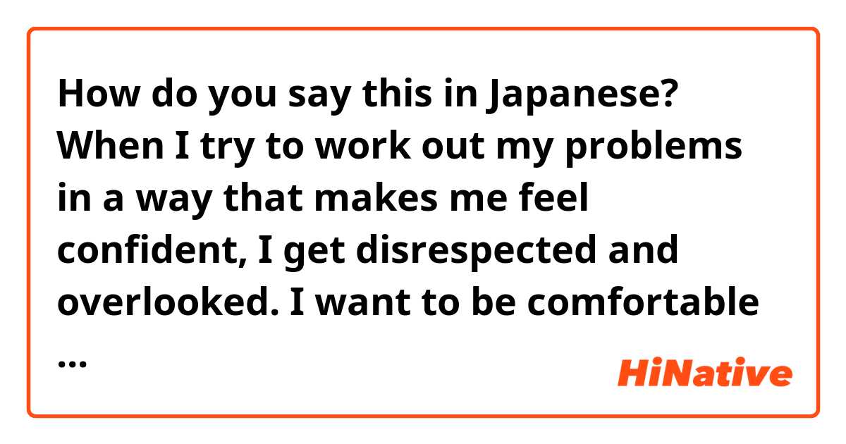 How do you say this in Japanese? When I try to work out my problems in a way that makes me feel confident, I get disrespected and overlooked. I want to be comfortable with my own choices.

Why am I expected to fix a problem if you wont give me space?

I’m an adult, not a dog.