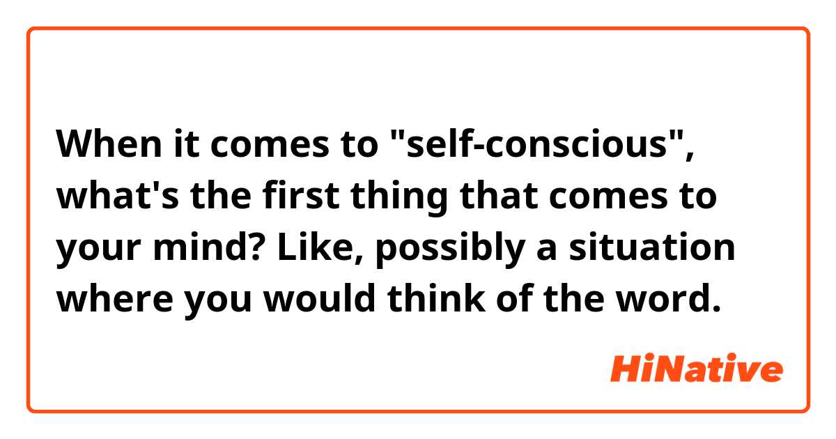 When it comes to "self-conscious", what's the first thing that comes to your mind?

Like, possibly a situation where you would think of the word.