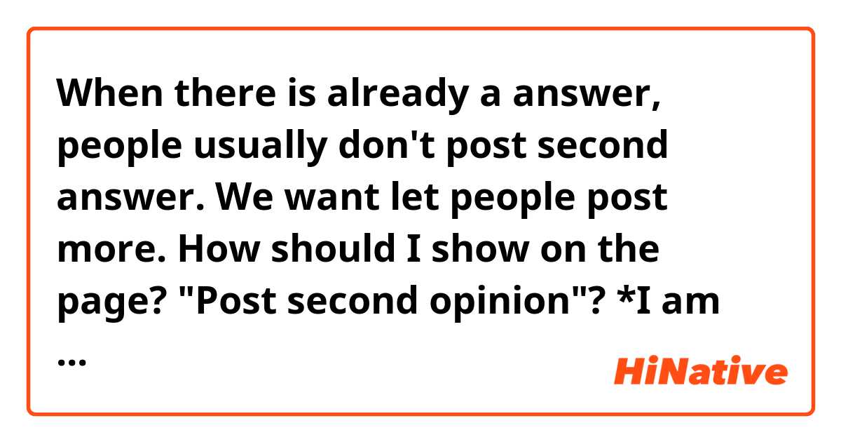When there is already a answer, people usually don't post second answer.
We want let people post more.
How should I show on the page?
"Post second opinion"?

*I am administor of HiNative.