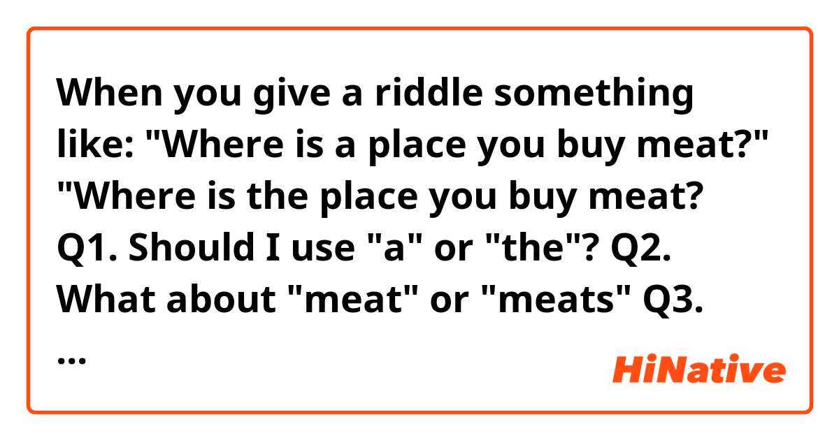 

When you give a riddle something like:


"Where is a place you buy meat?"

"Where is the place you buy meat?


Q1. Should I use "a" or "the"?

Q2. What about "meat" or "meats"

Q3. Can I use "what" instead of "where"?

