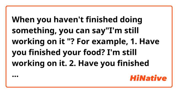 When you haven't finished doing something,  you can say"I'm still working on it "?  For example,  
1.  Have you finished your food?  I'm still working on it. 
2. Have you finished your homework?  I'm still working on it. 
3.  Have you finished your project?  I'm still working on it. 
... 