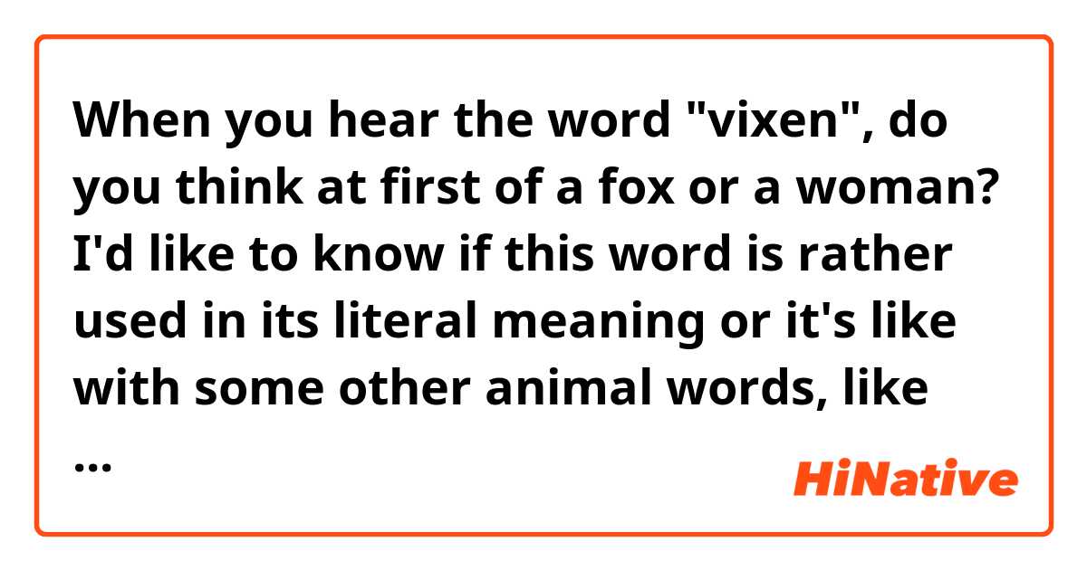 When you hear the word "vixen", do you think at first of a fox or a woman? I'd like to know if this word is rather used in its literal meaning or it's like with some other animal words, like the one to describe a female dog.