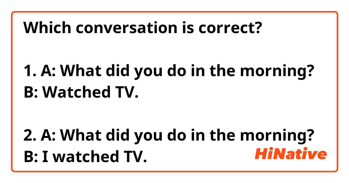 Which conversation is correct?

1. A: What did you do in the morning?
B: Watched TV.

2. A: What did you do in the morning?
B: I watched TV.