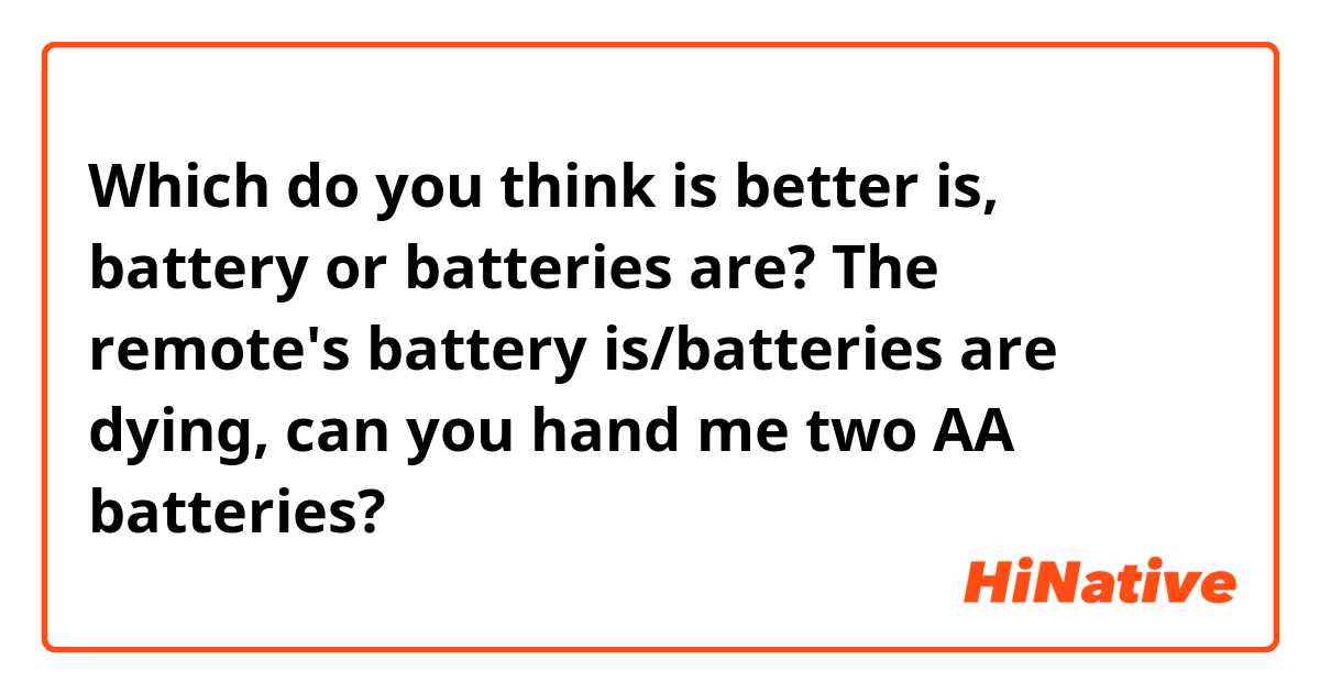 Which do you think is better is, battery or batteries are?

The remote's battery is/batteries are dying, can you hand me two AA batteries? 
