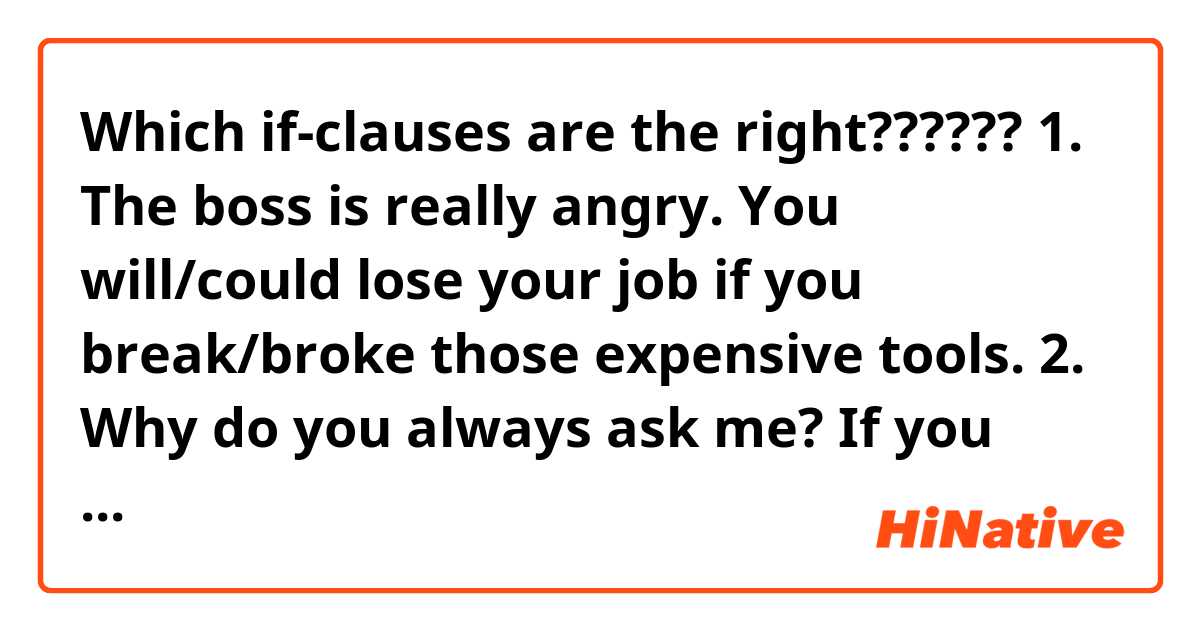 Which if-clauses are the right?????? 😱

1. The boss is really angry. You will/could lose your job if you break/broke those expensive tools.

2. Why do you always ask me? If you just think/thought about it, you will/would be able to work it out.

3. If our legal adviser agrees/agreed, we will/ could sign the contracts as soon as next week.

4. We have lost another customer today. Even if we meet/met their Sales target this month, they won't/wouldn't get our annual bonus.

