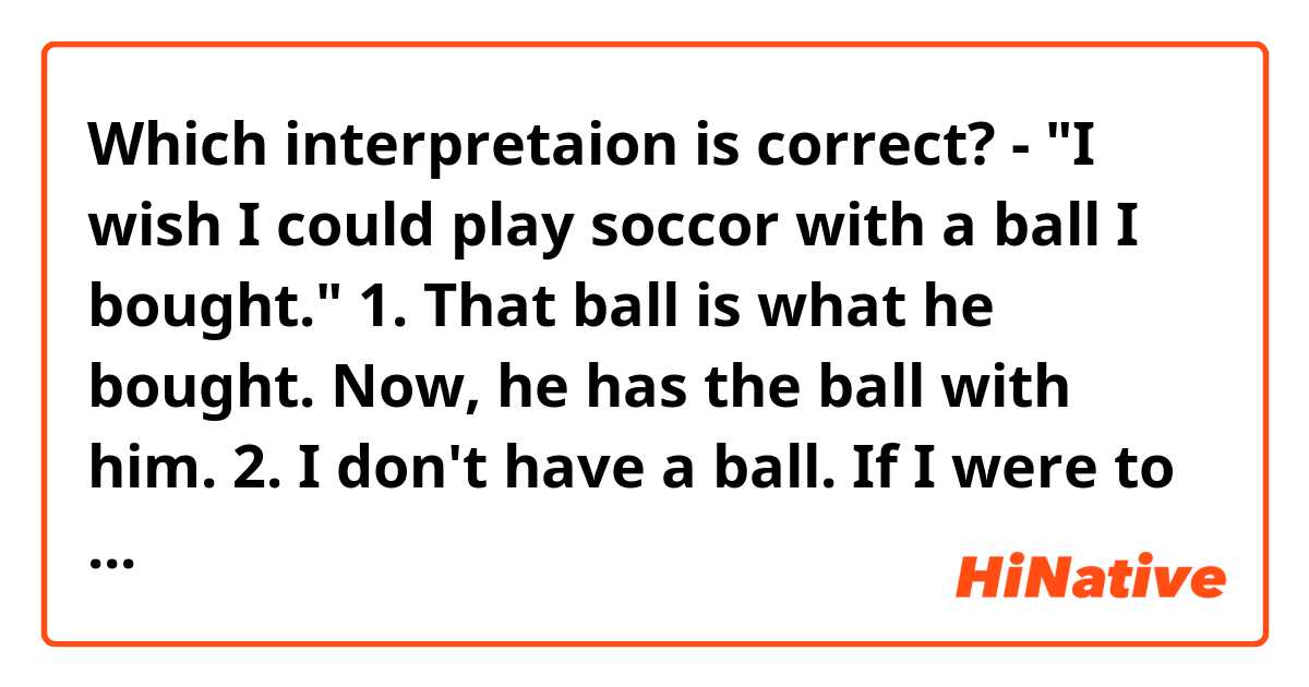 Which interpretaion is correct?

- "I wish I could play soccor with a ball I bought."

1. That ball is what he bought. Now, he has the ball with him.
2. I don't have a ball. If I were to buy a ball, I would play soccor.