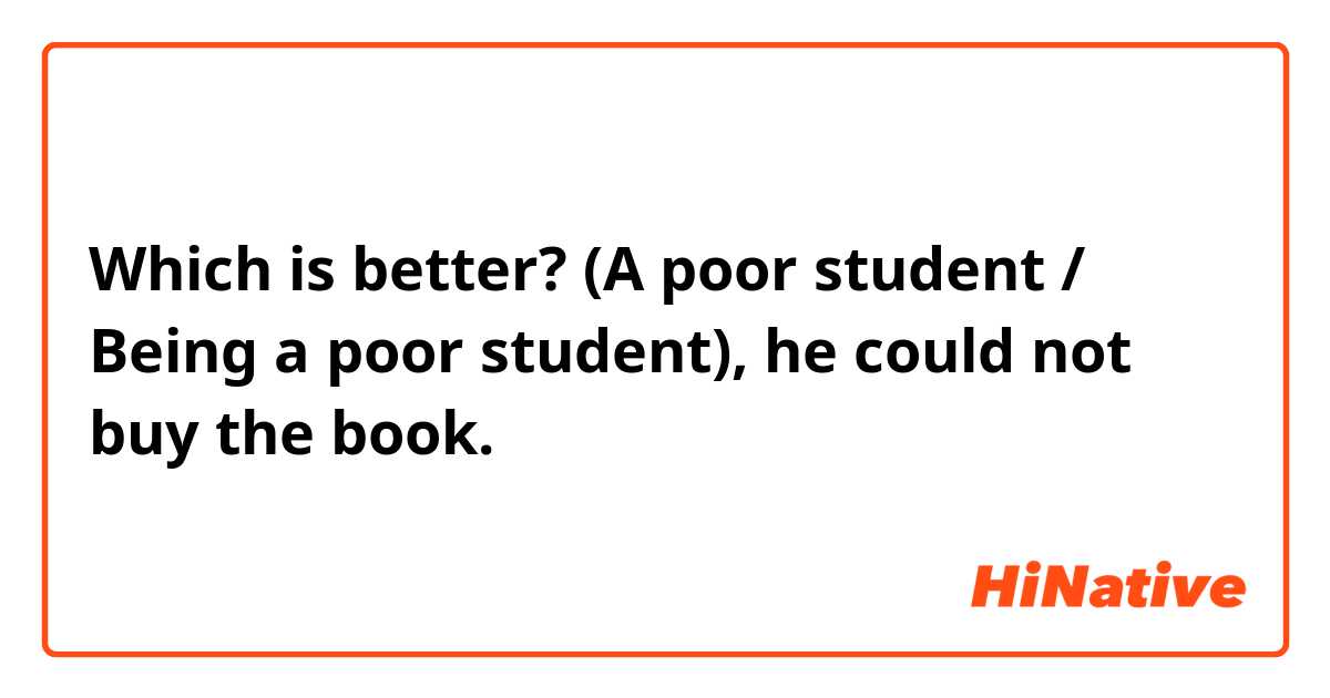 Which is better?
(A poor student / Being a poor student), he could not buy the book.