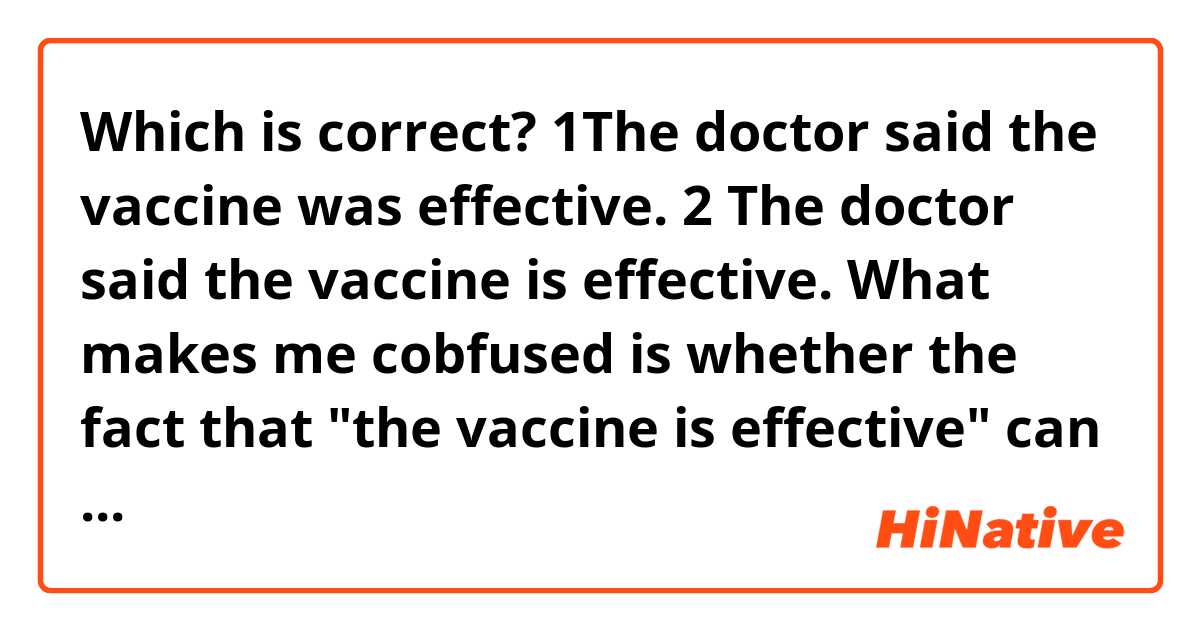 Which is correct?

1The doctor said the vaccine was effective.
2 The doctor said the vaccine is effective.

What makes me cobfused is whether the fact that "the vaccine is effective" can be deemed as an unchanging fact.

Since vaccines are not always effective, should the be verb be past tense?