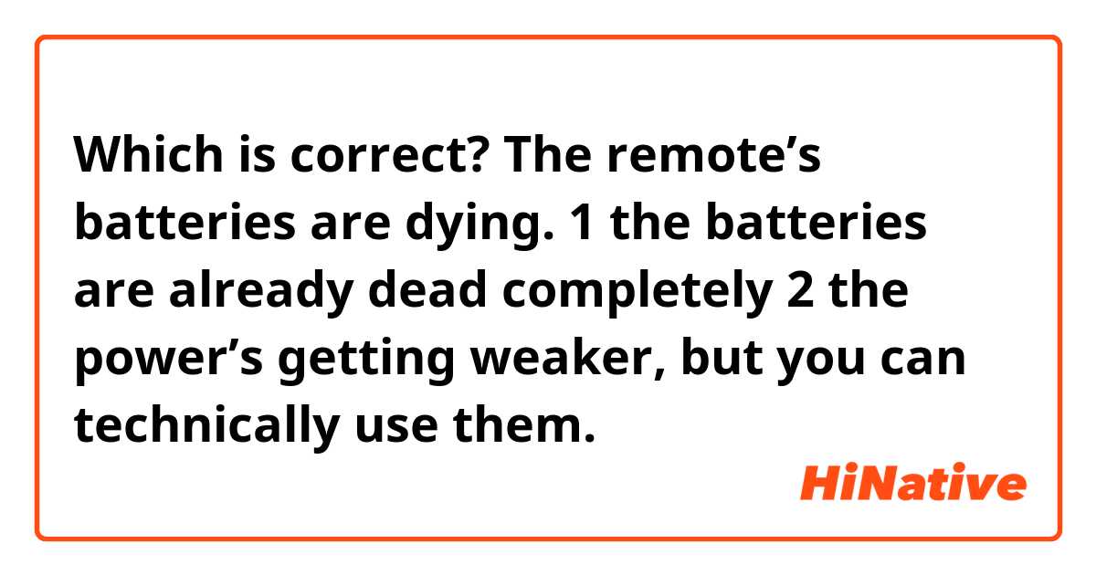 Which is correct?
The remote’s batteries are dying.

1 the batteries are already dead completely 
2 the power’s getting weaker, but you can technically use them.